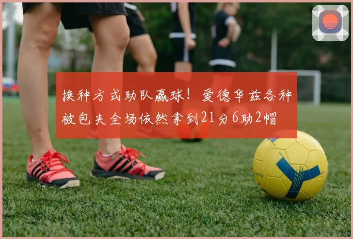 换种方式助队赢球！爱德华兹各种被包夹全场依然拿到21分6助2帽