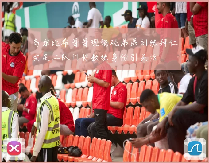 乌尔比希哥哥现场观弟弟训练拜仁女足二队门将教练身份引关注