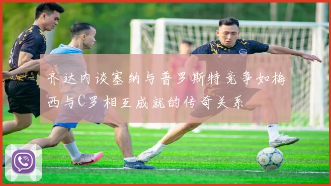 齐达内谈塞纳与普罗斯特竞争如梅西与C罗相互成就的传奇关系