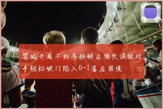 蓉城开局不利韦林顿后场失误致对手轻松破门陷入0-1落后困境