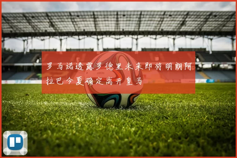 罗马诺透露罗德里未来即将明朗阿拉巴今夏确定离开皇马