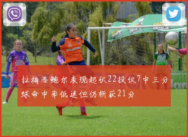 拉梅洛鲍尔表现起伏22投仅7中三分球命中率低迷但仍斩获21分