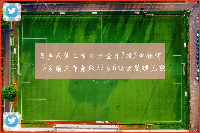 马克西第三节火力全开7投5中独得13分前三节豪取32分6助攻展现无敌续航