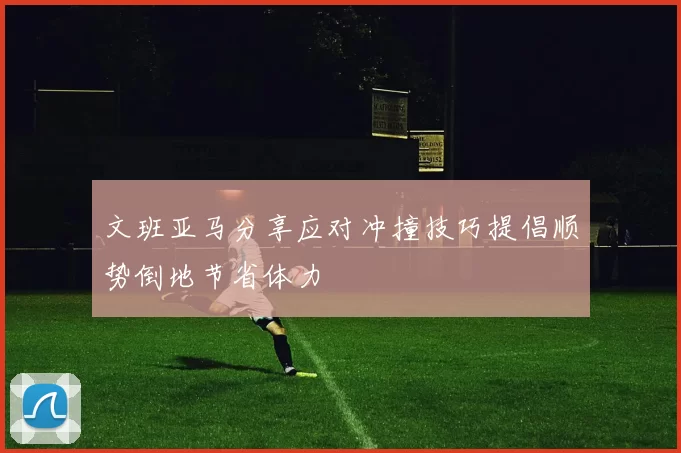 文班亚马分享应对冲撞技巧提倡顺势倒地节省体力