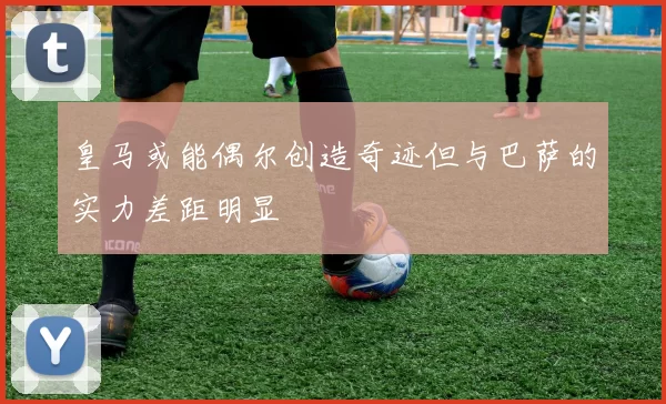 皇马或能偶尔创造奇迹但与巴萨的实力差距明显