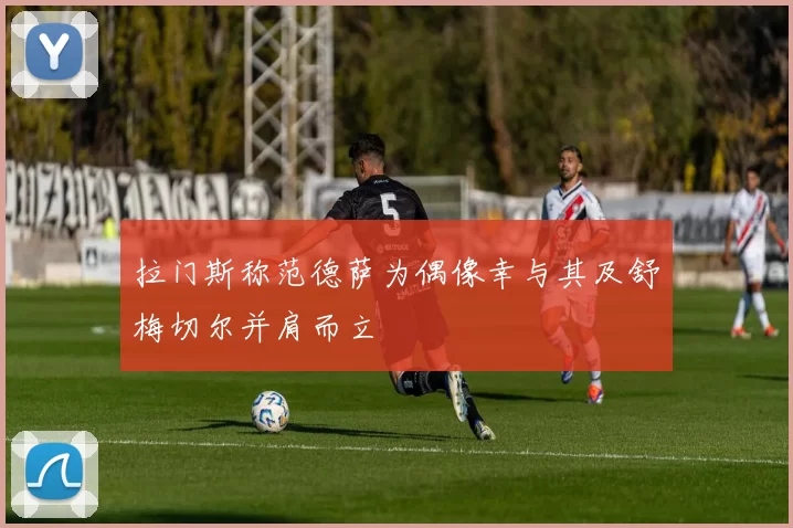 拉门斯称范德萨为偶像幸与其及舒梅切尔并肩而立