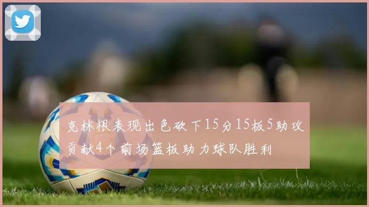 克林根表现出色砍下15分15板5助攻贡献4个前场篮板助力球队胜利