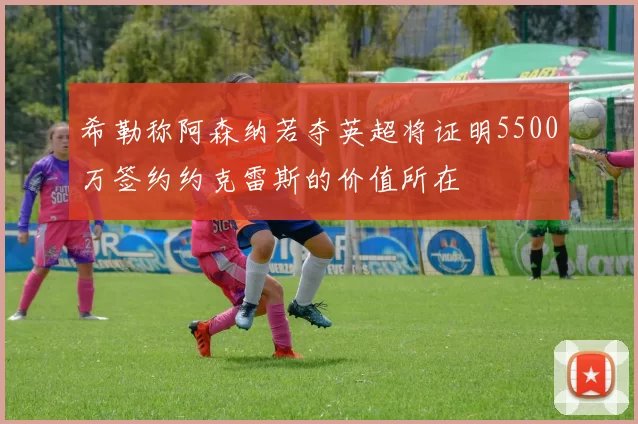 希勒称阿森纳若夺英超将证明5500万签约约克雷斯的价值所在
