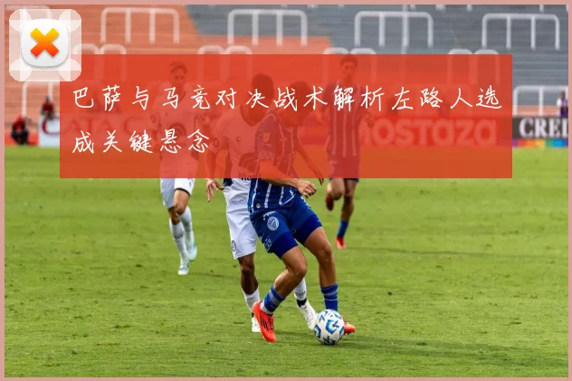 巴萨与马竞对决战术解析左路人选成关键悬念
