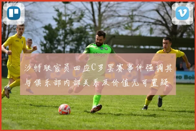 沙特联官员回应C罗罢赛事件强调其与俱乐部内部关系及价值无可置疑
