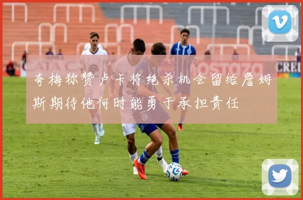 夸梅称赞卢卡将绝杀机会留给詹姆斯期待他何时能勇于承担责任