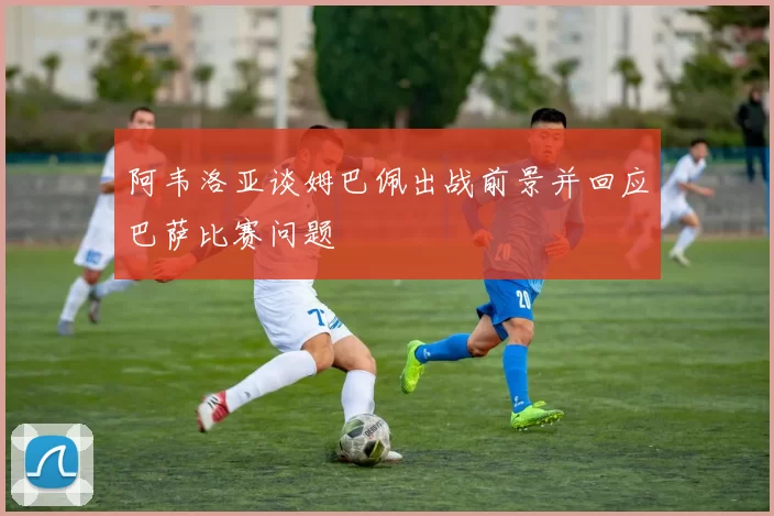 阿韦洛亚谈姆巴佩出战前景并回应巴萨比赛问题