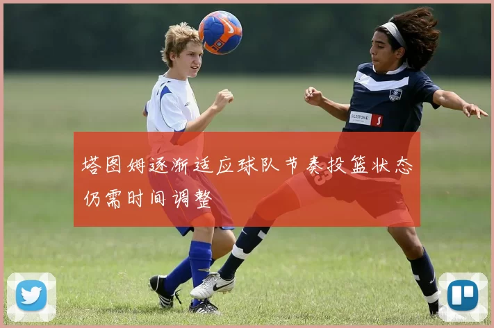 塔图姆逐渐适应球队节奏投篮状态仍需时间调整