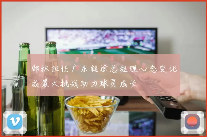 郜林担任广东铭途总经理心态变化成最大挑战助力球员成长