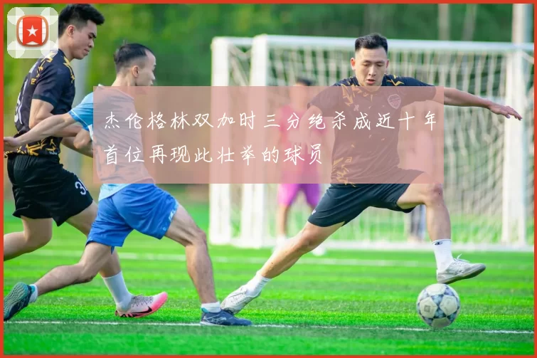 杰伦格林双加时三分绝杀成近十年首位再现此壮举的球员