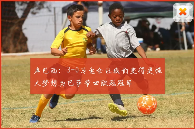 库巴西：3-0马竞会让我们变得更强大梦想为巴萨带回欧冠冠军