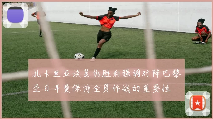 扎卡里亚谈复仇胜利强调对阵巴黎圣日耳曼保持全员作战的重要性