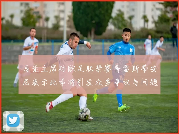 马竞主席对欧足联禁赛普雷斯蒂安尼表示此举将引发众多争议与问题