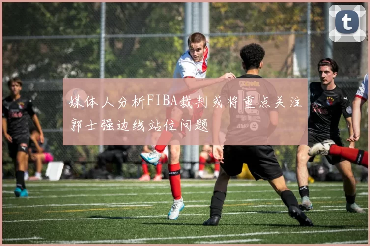 媒体人分析FIBA裁判或将重点关注郭士强边线站位问题