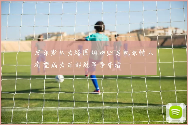 皮尔斯认为塔图姆回归后凯尔特人有望成为东部冠军争夺者