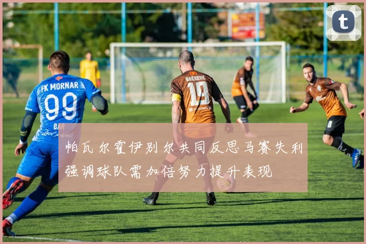 帕瓦尔霍伊别尔共同反思马赛失利强调球队需加倍努力提升表现