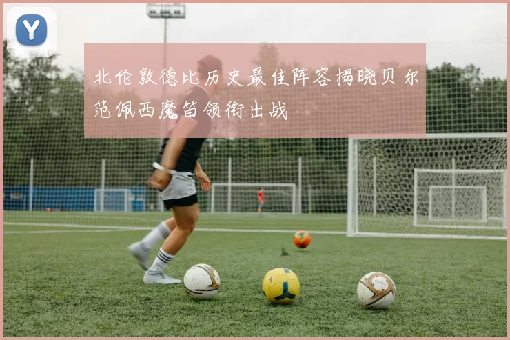 北伦敦德比历史最佳阵容揭晓贝尔范佩西魔笛领衔出战