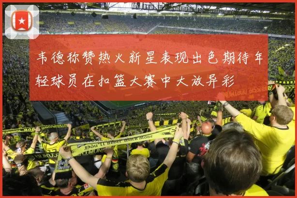 韦德称赞热火新星表现出色期待年轻球员在扣篮大赛中大放异彩