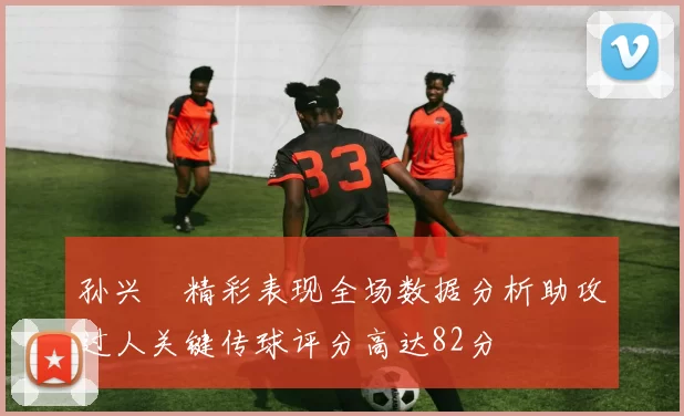 孙兴慜精彩表现全场数据分析助攻过人关键传球评分高达82分