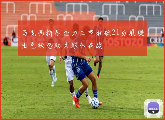 马克西拼尽全力三节狂砍21分展现出色状态助力球队奋战
