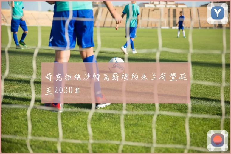 奇克拒绝沙特高薪续约米兰有望延至2030年