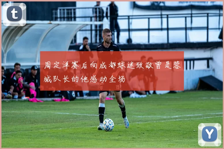 周定洋赛后向成都球迷致敬曾是蓉城队长的他感动全场