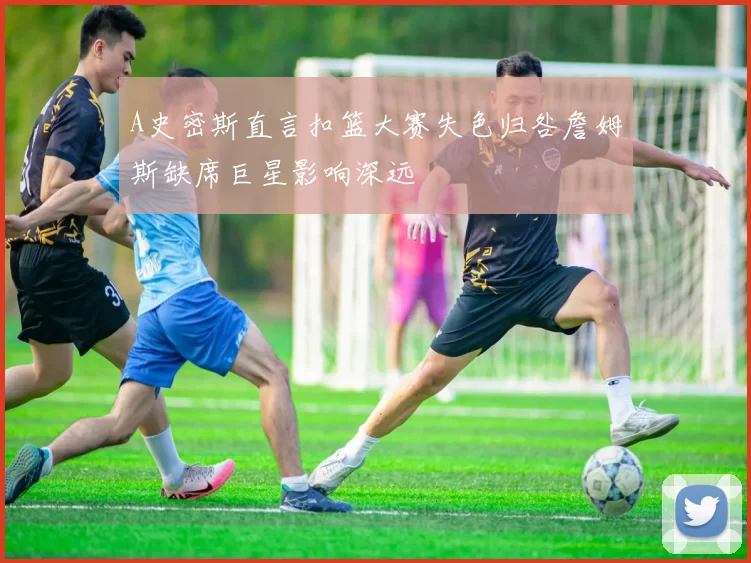 A史密斯直言扣篮大赛失色归咎詹姆斯缺席巨星影响深远