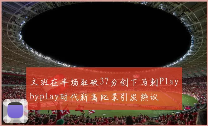 文班在半场狂砍37分创下马刺Playbyplay时代新高纪录引发热议