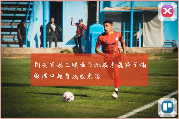 国安客战三镇面临挑战李磊茹子楠缺席中超首战成悬念